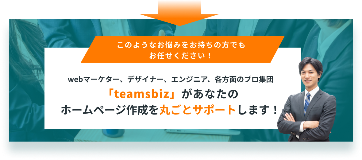 このようなお悩みをお持ちの方でもお任せください！webマーケター、デザイナー、エンジニア、各方面のプロ集団「teamsbiz」があなたのホームページ作成を丸ごとサポートします！