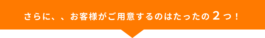 さらに、、お客様がご用意するのはたったの2つ！